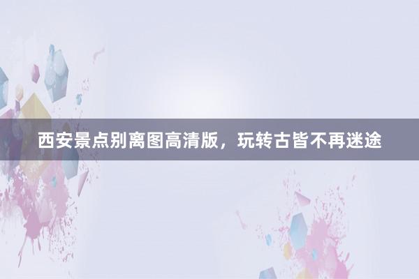 西安景点别离图高清版，玩转古皆不再迷途
