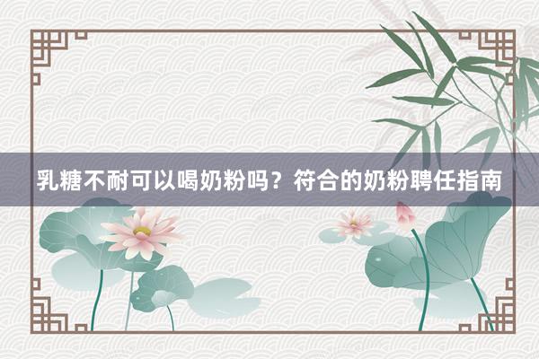 乳糖不耐可以喝奶粉吗？符合的奶粉聘任指南