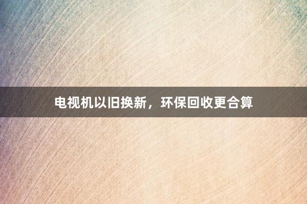 电视机以旧换新，环保回收更合算