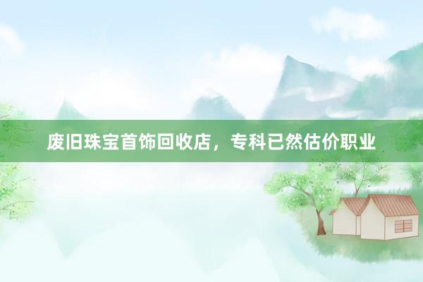 废旧珠宝首饰回收店，专科已然估价职业