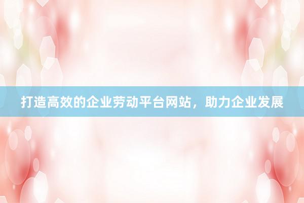 打造高效的企业劳动平台网站，助力企业发展
