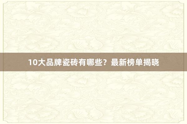 10大品牌瓷砖有哪些？最新榜单揭晓