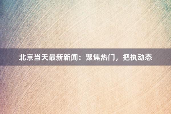 北京当天最新新闻：聚焦热门，把执动态